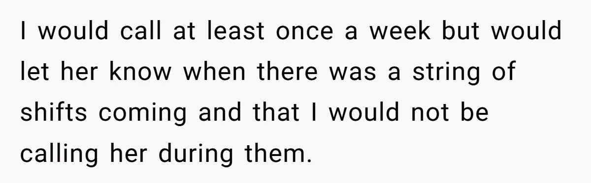 I would call at least once a week but would let her know when there was a string of shifts coming and that I would not be calling her during...