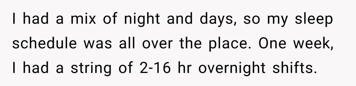 I had a mix of night and days, so my sleep schedule was all over the place. One week, I had a string of 2-16 hr overnight shifts.