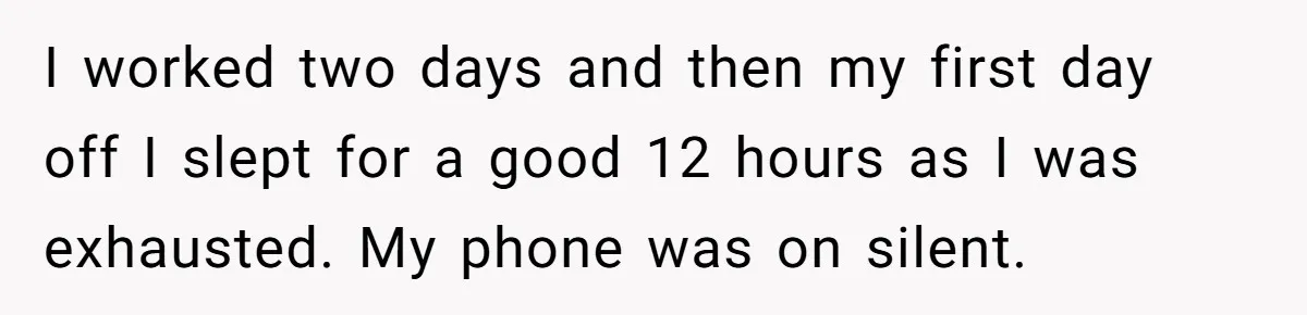 I worked two days and then my first day off I slept for a good 12 hours as I was exhausted. My phone was on silent.