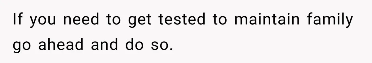 If you need to get tested to maintain family go ahead and do so.