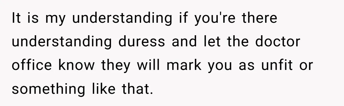 It is my understanding if you're there understanding duress and let the doctor office know they will mark you as unfit or something like that.