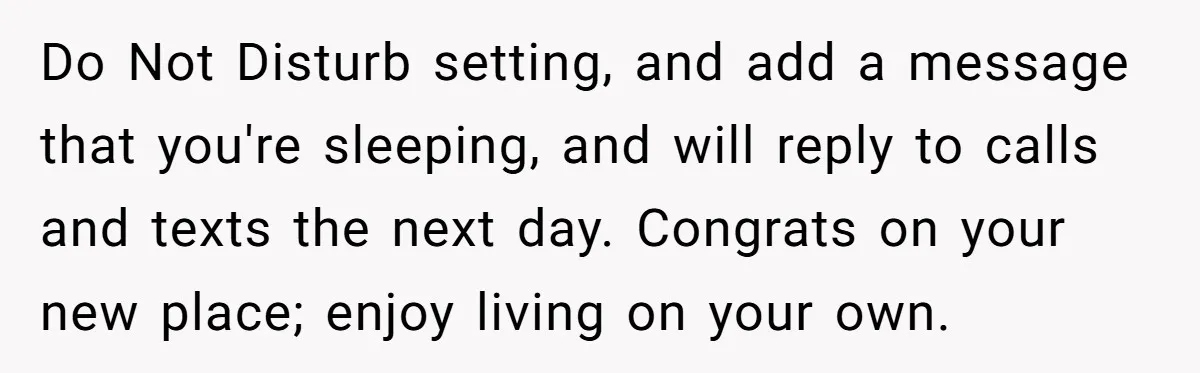 Do Not Disturb setting, and add a message that you're sleeping, and will reply to calls and texts the next day. Congrats on your new place; enjoy living on your...