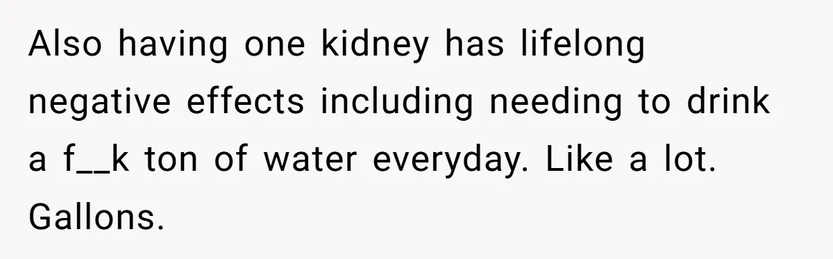 Also having one kidney has lifelong negative effects including needing to drink a f__k ton of water everyday. Like a lot. Gallons.