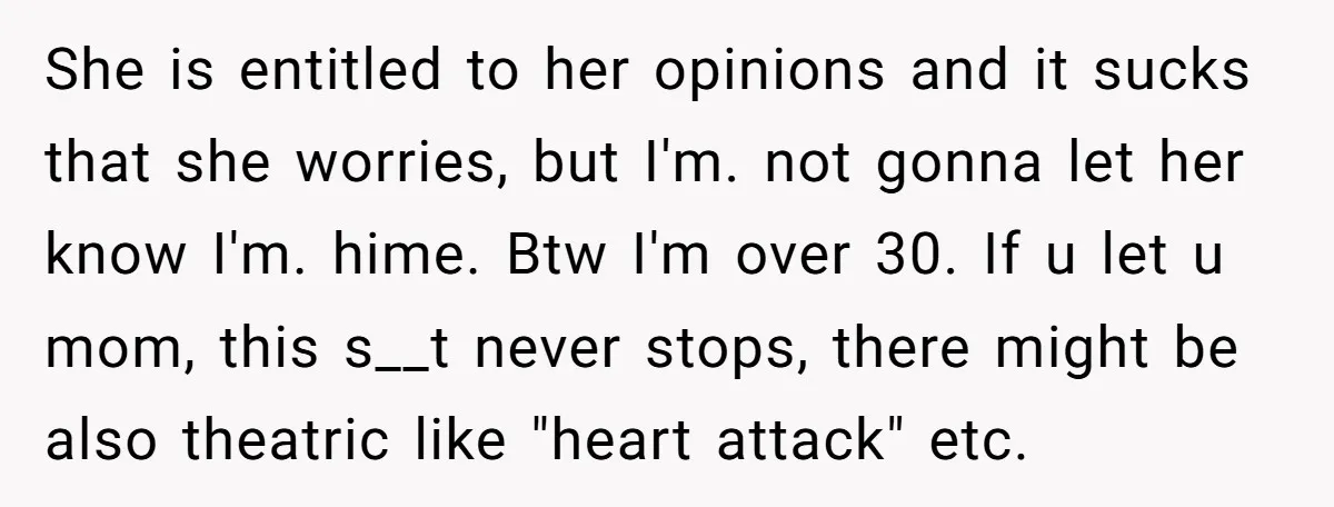 She is entitled to her opinions and it sucks that she worries, but I'm. not gonna let her know I'm. hime. Btw I'm over 30. If u let u mom,...