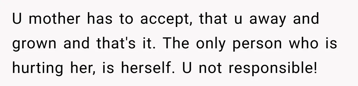 U mother has to accept, that u away and grown and that's it. The only person who is hurting her, is herself. U not responsible!