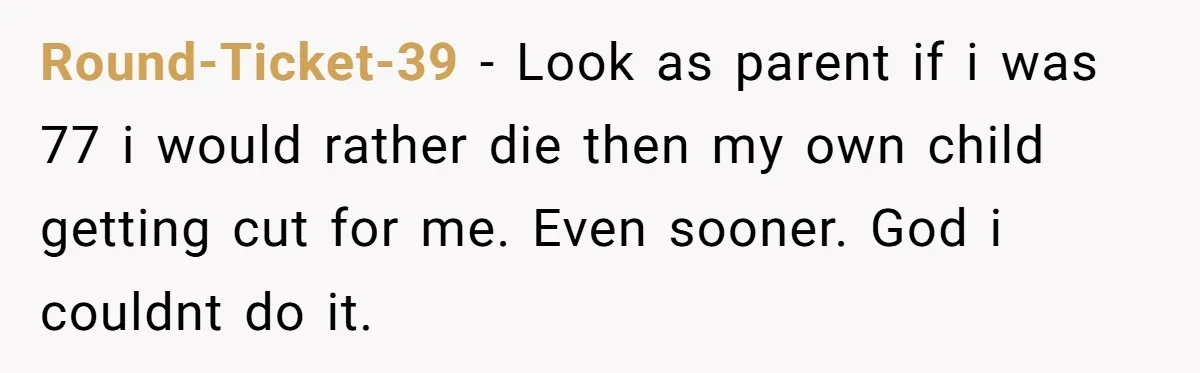 Round-Ticket-39 − Look as parent if i was 77 i would rather die then my own child getting cut for me. Even sooner. God i couldnt do it.
