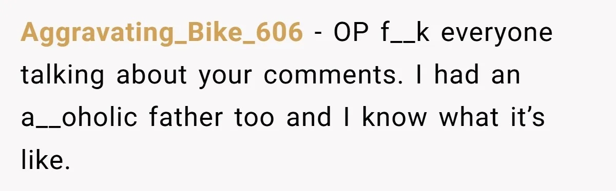 Aggravating_Bike_606 − OP f__k everyone talking about your comments. I had an a__oholic father too and I know what it’s like.