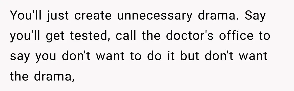 You'll just create unnecessary drama. Say you'll get tested, call the doctor's office to say you don't want to do it but don't want the drama,