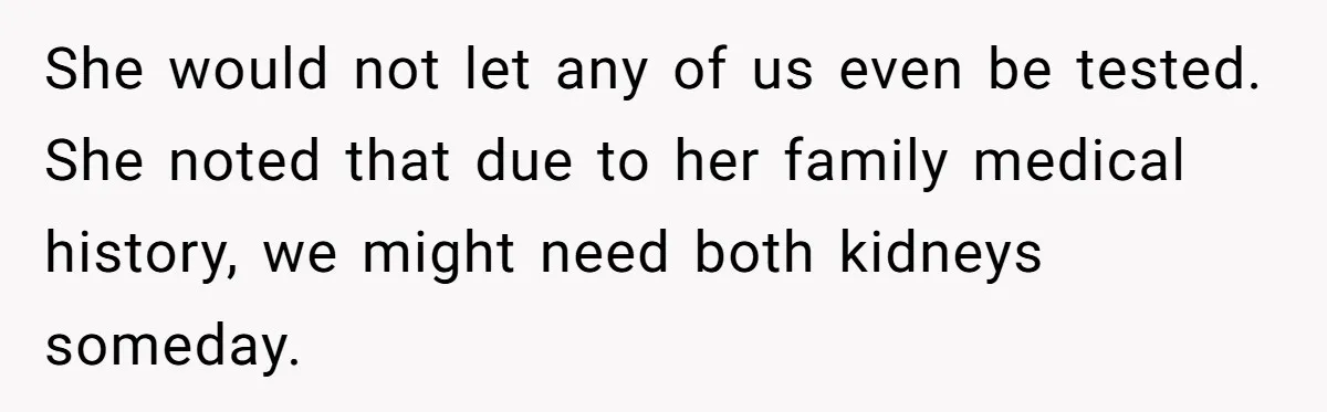 She would not let any of us even be tested. She noted that due to her family medical history, we might need both kidneys someday.