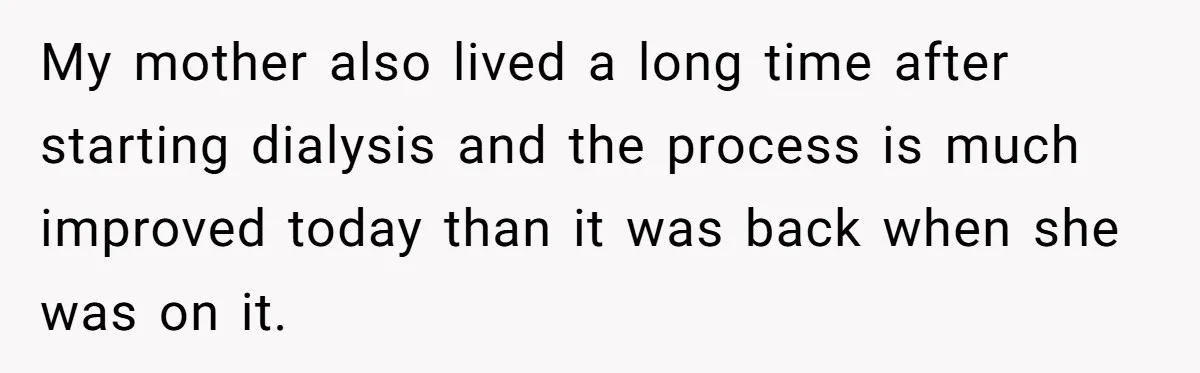My mother also lived a long time after starting dialysis and the process is much improved today than it was back when she was on it.