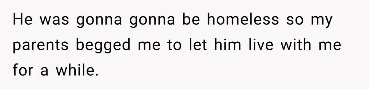 He was gonna gonna be homeless so my parents begged me to let him live with me for a while.