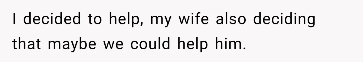 I decided to help, my wife also deciding that maybe we could help him.