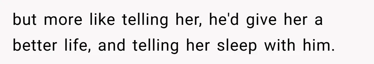 but more like telling her, he'd give her a better life, and telling her sleep with him.