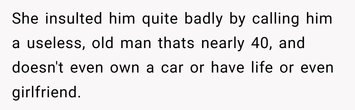 She insulted him quite badly by calling him a useless, old man thats nearly 40, and doesn't even own a car or have life or even girlfriend.
