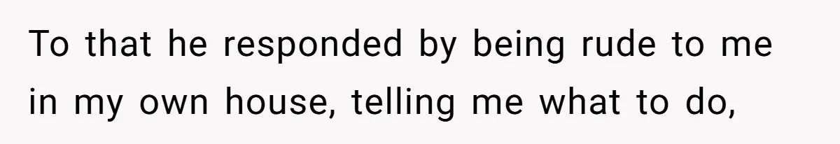 To that he responded by being rude to me in my own house, telling me what to do,