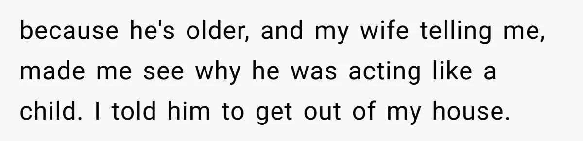 because he's older, and my wife telling me, made me see why he was acting like a child. I told him to get out of my house.
