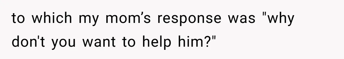 to which my mom’s response was "why don't you want to help him?"
