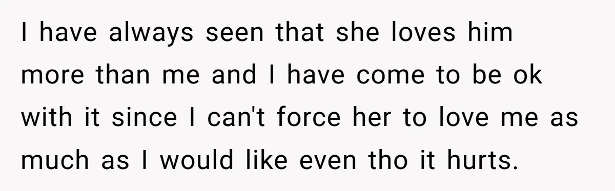I have always seen that she loves him more than me and I have come to be ok with it since I can't force her to love me as much...