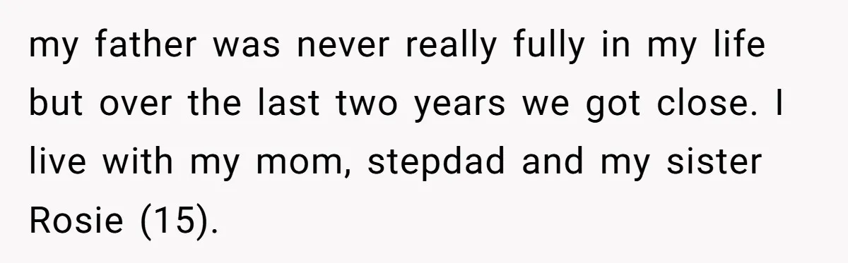 my father was never really fully in my life but over the last two years we got close. I live with my mom, stepdad and my sister Rosie (15).