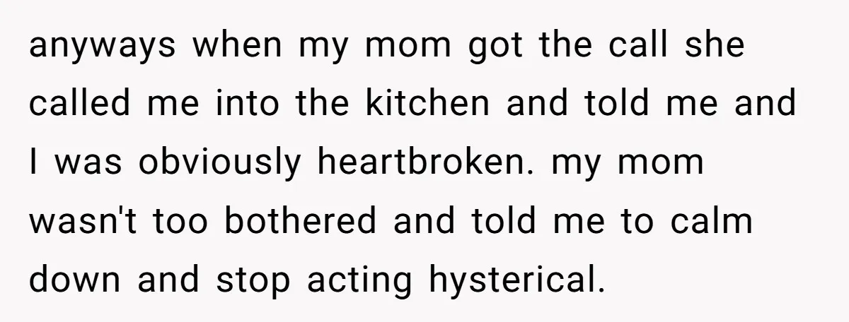 anyways when my mom got the call she called me into the kitchen and told me and I was obviously heartbroken. my mom wasn't too bothered and told me to...
