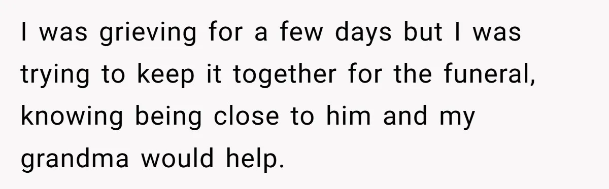I was grieving for a few days but I was trying to keep it together for the funeral, knowing being close to him and my grandma would help.