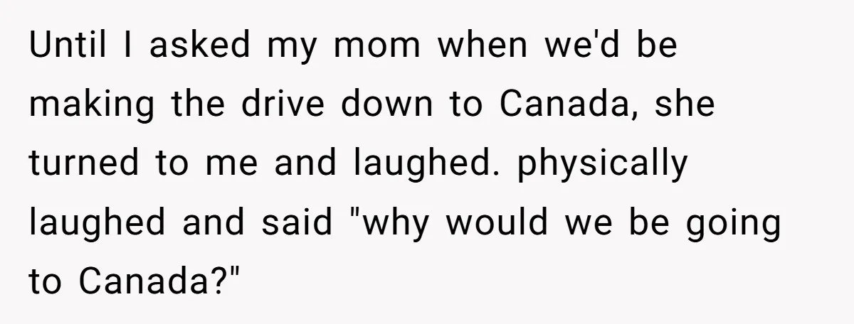 Until I asked my mom when we'd be making the drive down to Canada, she turned to me and laughed. physically laughed and said "why would we be going to...
