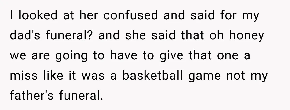 I looked at her confused and said for my dad's funeral? and she said that oh honey we are going to have to give that one a miss like it...