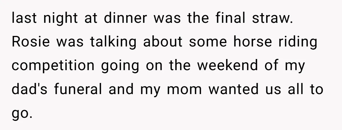 last night at dinner was the final straw. Rosie was talking about some horse riding competition going on the weekend of my dad's funeral and my mom wanted us all...