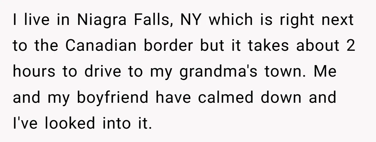 I live in Niagra Falls, NY which is right next to the Canadian border but it takes about 2 hours to drive to my grandma's town. Me and my boyfriend...