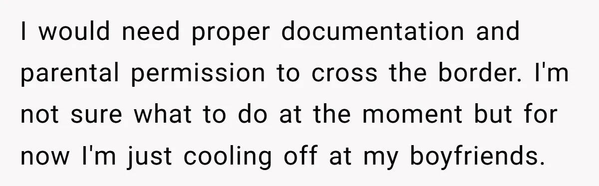 I would need proper documentation and parental permission to cross the border. I'm not sure what to do at the moment but for now I'm just cooling off at my...