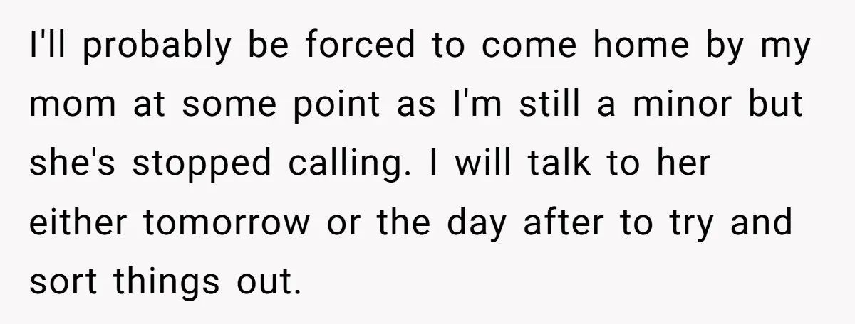 I'll probably be forced to come home by my mom at some point as I'm still a minor but she's stopped calling. I will talk to her either tomorrow or...
