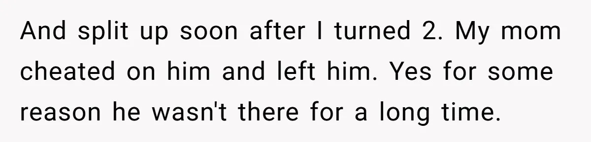 And split up soon after I turned 2. My mom cheated on him and left him. Yes for some reason he wasn't there for a long time.