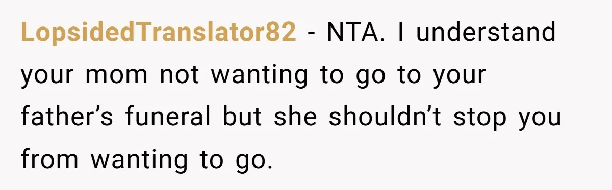 LopsidedTranslator82 − NTA. I understand your mom not wanting to go to your father’s funeral but she shouldn’t stop you from wanting to go.