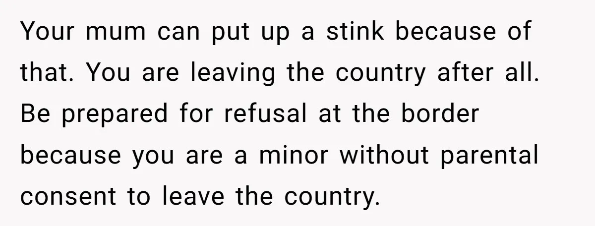 Your mum can put up a stink because of that. You are leaving the country after all. Be prepared for refusal at the border because you are a minor without...