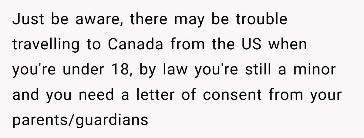 Just be aware, there may be trouble travelling to Canada from the US when you're under 18, by law you're still a minor and you need a letter of consent...