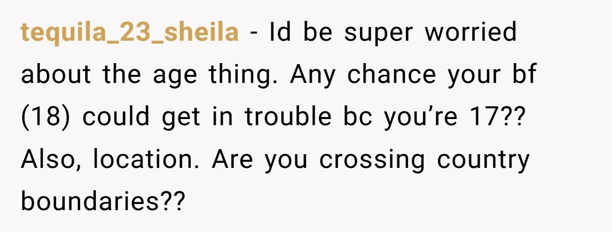 tequila_23_sheila − Id be super worried about the age thing. Any chance your bf (18) could get in trouble bc you’re 17?? Also, location. Are you crossing country boundaries??