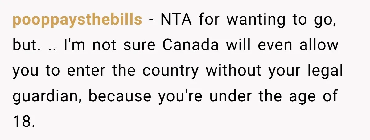 pooppaysthebills − NTA for wanting to go, but. .. I'm not sure Canada will even allow you to enter the country without your legal guardian, because you're under the age...