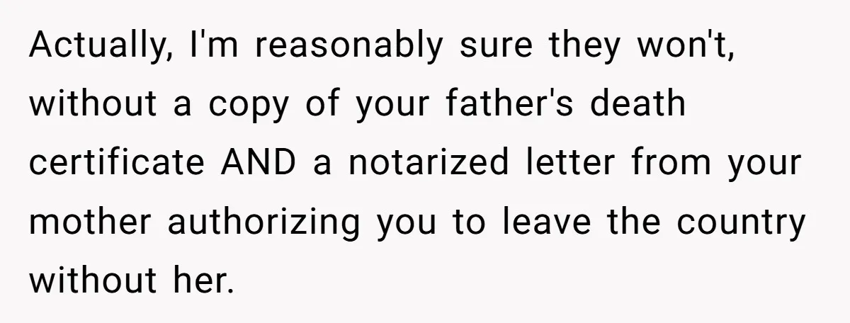 Actually, I'm reasonably sure they won't, without a copy of your father's death certificate AND a notarized letter from your mother authorizing you to leave the country without her.