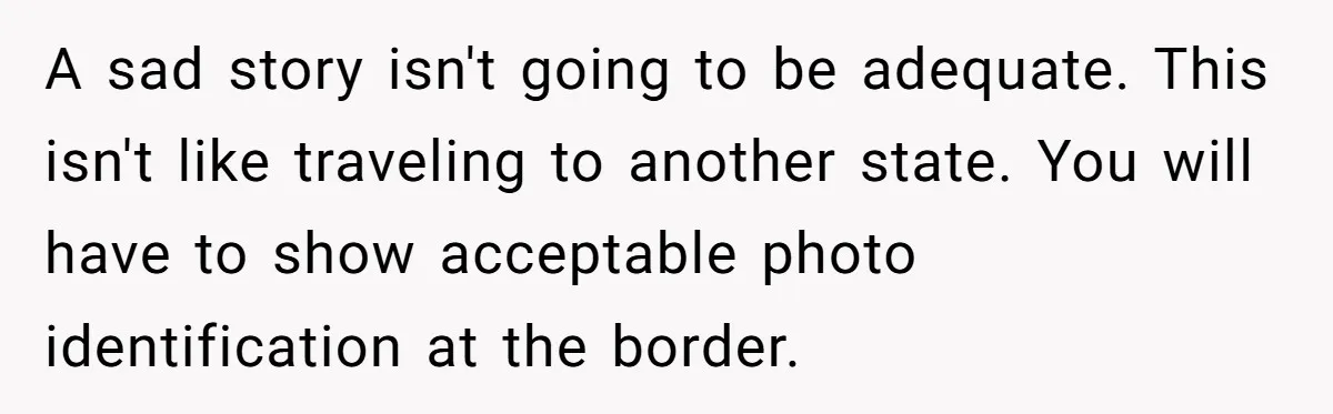 A sad story isn't going to be adequate. This isn't like traveling to another state. You will have to show acceptable photo identification at the border.