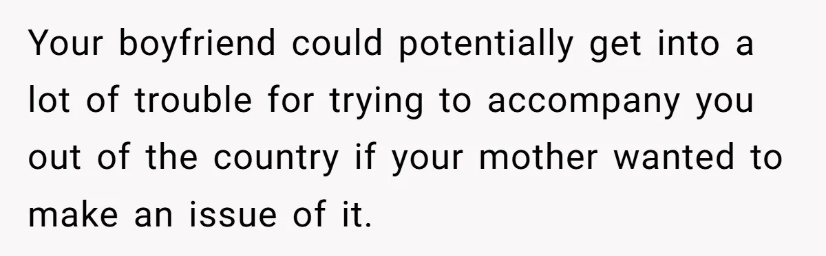 Your boyfriend could potentially get into a lot of trouble for trying to accompany you out of the country if your mother wanted to make an issue of it.