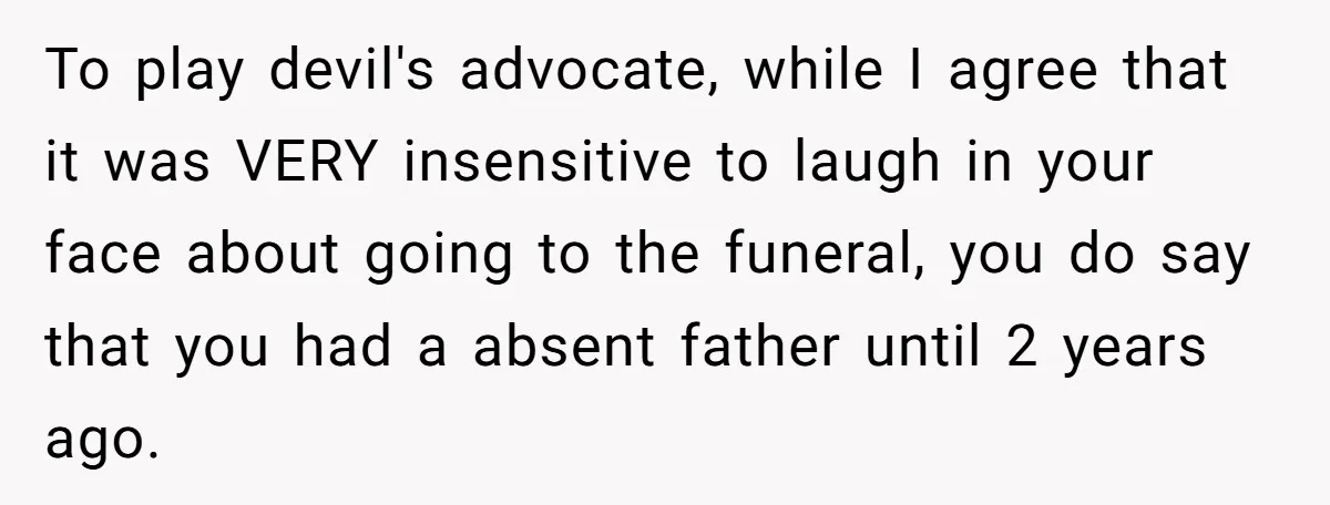 To play devil's advocate, while I agree that it was VERY insensitive to laugh in your face about going to the funeral, you do say that you had a absent...