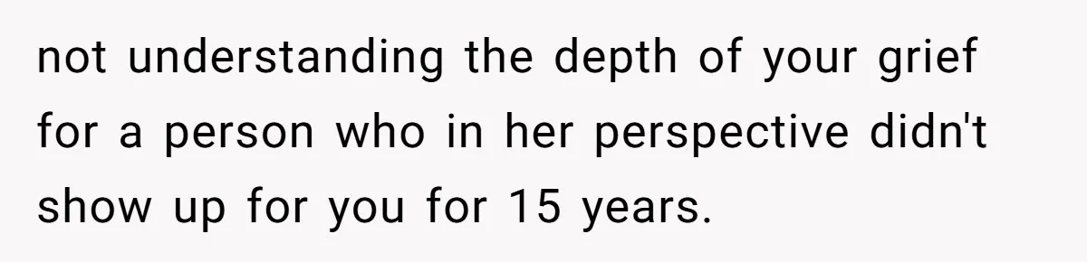 not understanding the depth of your grief for a person who in her perspective didn't show up for you for 15 years.