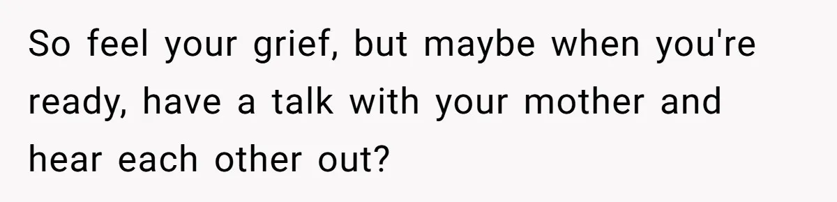 So feel your grief, but maybe when you're ready, have a talk with your mother and hear each other out?