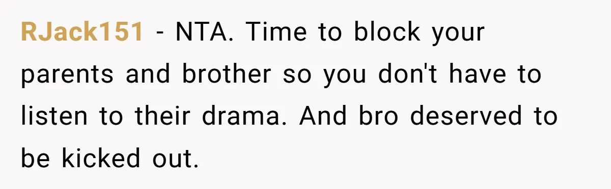 RJack151 − NTA. Time to block your parents and brother so you don't have to listen to their drama. And bro deserved to be kicked out.
