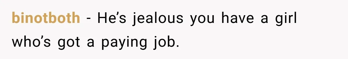 binotboth − He’s jealous you have a girl who’s got a paying job.