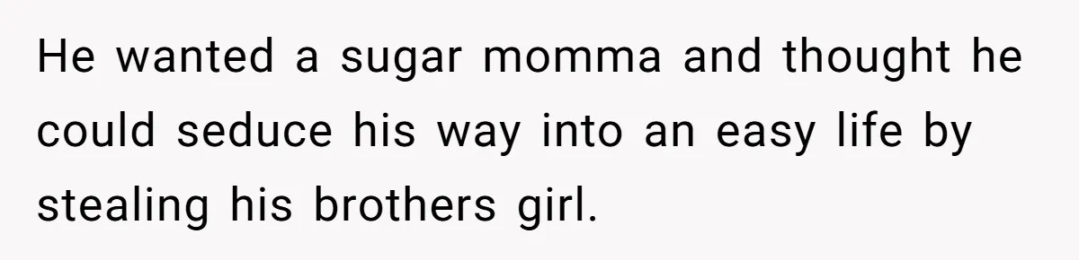 He wanted a sugar momma and thought he could seduce his way into an easy life by stealing his brothers girl.