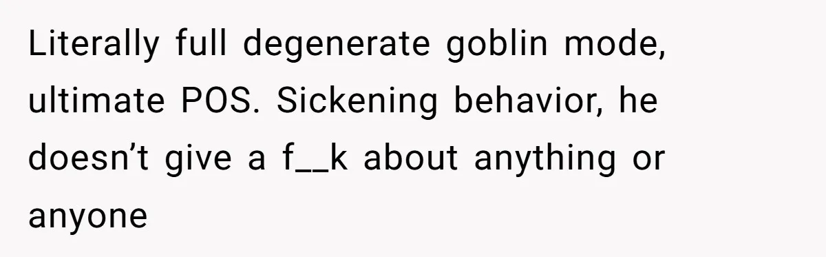 Literally full degenerate goblin mode, ultimate POS. Sickening behavior, he doesn’t give a f__k about anything or anyone