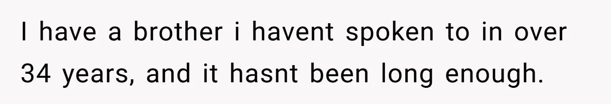 I have a brother i havent spoken to in over 34 years, and it hasnt been long enough.