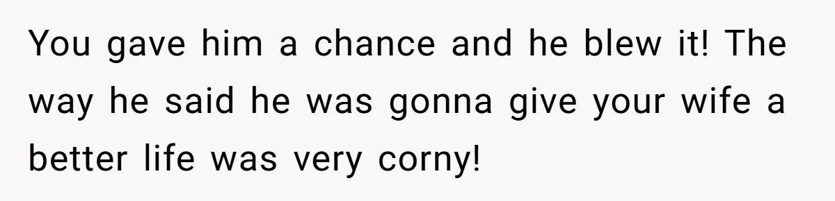 You gave him a chance and he blew it! The way he said he was gonna give your wife a better life was very corny!