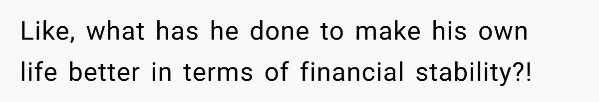 Like, what has he done to make his own life better in terms of financial stability?!